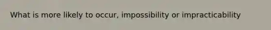 What is more likely to occur, impossibility or impracticability