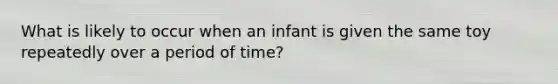 What is likely to occur when an infant is given the same toy repeatedly over a period of time?