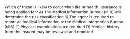 Which of these is likely to occur when life or health insurance is being applied for? A) The Medical Information Bureau (MIB) will determine the risk classification B) The agent is required to report all medical information to the Medical Information Bureau (MIB) C) Physical examinations are required D) Medical history from the insured may be reviewed and reported