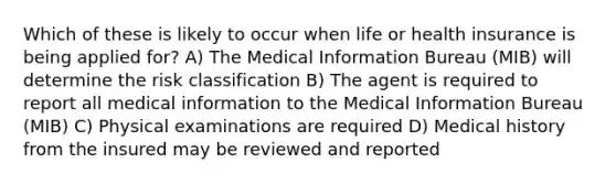 Which of these is likely to occur when life or health insurance is being applied for? A) The Medical Information Bureau (MIB) will determine the risk classification B) The agent is required to report all medical information to the Medical Information Bureau (MIB) C) Physical examinations are required D) Medical history from the insured may be reviewed and reported