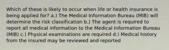 Which of these is likely to occur when life or health insurance is being applied for? a.) The Medical Information Bureau (MIB) will determine the risk classification b.) The agent is required to report all medical information to the Medical Information Bureau (MIB) c.) Physical examinations are required d.) Medical history from the insured may be reviewed and reported