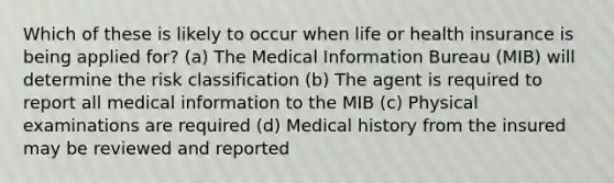 Which of these is likely to occur when life or health insurance is being applied for? (a) The Medical Information Bureau (MIB) will determine the risk classification (b) The agent is required to report all medical information to the MIB (c) Physical examinations are required (d) Medical history from the insured may be reviewed and reported