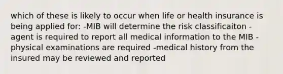 which of these is likely to occur when life or health insurance is being applied for: -MIB will determine the risk classificaiton -agent is required to report all medical information to the MIB -physical examinations are required -medical history from the insured may be reviewed and reported