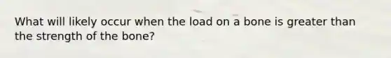 What will likely occur when the load on a bone is greater than the strength of the bone?