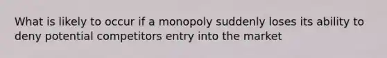 What is likely to occur if a monopoly suddenly loses its ability to deny potential competitors entry into the market