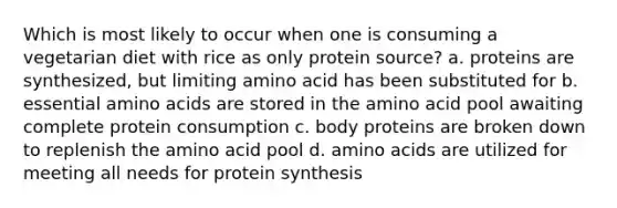 Which is most likely to occur when one is consuming a vegetarian diet with rice as only protein source? a. proteins are synthesized, but limiting amino acid has been substituted for b. essential amino acids are stored in the amino acid pool awaiting complete protein consumption c. body proteins are broken down to replenish the amino acid pool d. amino acids are utilized for meeting all needs for protein synthesis