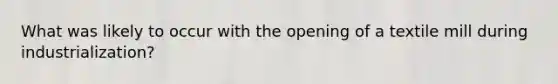 What was likely to occur with the opening of a textile mill during industrialization?