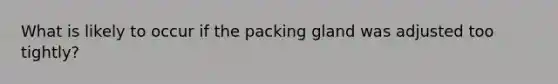 What is likely to occur if the packing gland was adjusted too tightly?