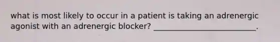 what is most likely to occur in a patient is taking an adrenergic agonist with an adrenergic blocker? __________________________.