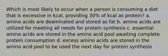 Which is most likely to occur when a person is consuming a diet that is excessive in kcal, providing 30% of kcal as protein? a. amino acids are deaminated and stored as fat b. amino acids are utilized for meeting all needs for protein synthesis c. essential amino acids are stored in the amino acid pool awaiting complete protein consumption d. excess amino acids are stored in the amino acid pool to be used the next day for protein synthesis