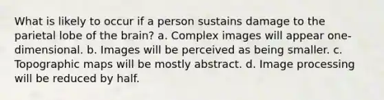 What is likely to occur if a person sustains damage to the parietal lobe of <a href='https://www.questionai.com/knowledge/kLMtJeqKp6-the-brain' class='anchor-knowledge'>the brain</a>? a. Complex images will appear one-dimensional. b. Images will be perceived as being smaller. c. Topographic maps will be mostly abstract. d. Image processing will be reduced by half.