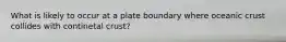 What is likely to occur at a plate boundary where oceanic crust collides with continetal crust?