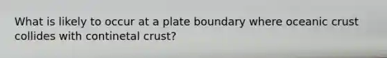 What is likely to occur at a plate boundary where oceanic crust collides with continetal crust?