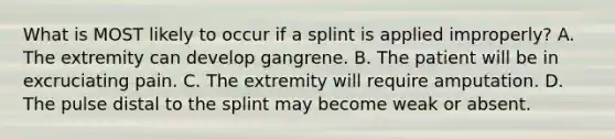 What is MOST likely to occur if a splint is applied​ improperly? A. The extremity can develop gangrene. B. The patient will be in excruciating pain. C. The extremity will require amputation. D. The pulse distal to the splint may become weak or absent.