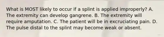 What is MOST likely to occur if a splint is applied​ improperly? A. The extremity can develop gangrene. B. The extremity will require amputation. C. The patient will be in excruciating pain. D. The pulse distal to the splint may become weak or absent.