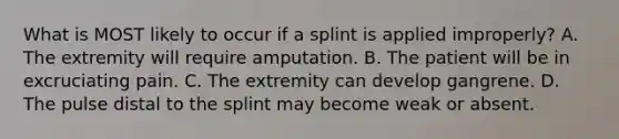 What is MOST likely to occur if a splint is applied​ improperly? A. The extremity will require amputation. B. The patient will be in excruciating pain. C. The extremity can develop gangrene. D. The pulse distal to the splint may become weak or absent.