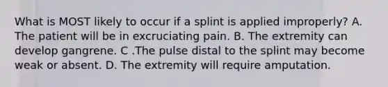 What is MOST likely to occur if a splint is applied​ improperly? A. The patient will be in excruciating pain. B. The extremity can develop gangrene. C .The pulse distal to the splint may become weak or absent. D. The extremity will require amputation.