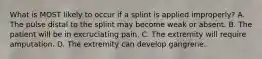 What is MOST likely to occur if a splint is applied​ improperly? A. The pulse distal to the splint may become weak or absent. B. The patient will be in excruciating pain. C. The extremity will require amputation. D. The extremity can develop gangrene.