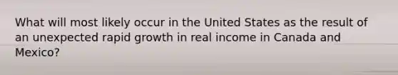 What will most likely occur in the United States as the result of an unexpected rapid growth in real income in Canada and Mexico?