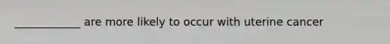 ____________ are more likely to occur with uterine cancer