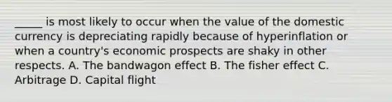 _____ is most likely to occur when the value of the domestic currency is depreciating rapidly because of hyperinflation or when a country's economic prospects are shaky in other respects. A. The bandwagon effect B. The fisher effect C. Arbitrage D. Capital flight