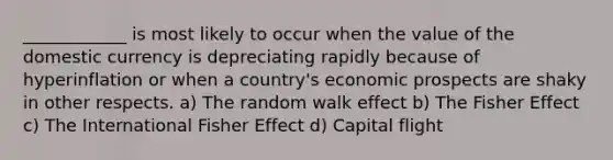 ____________ is most likely to occur when the value of the domestic currency is depreciating rapidly because of hyperinflation or when a country's economic prospects are shaky in other respects. a) The random walk effect b) The Fisher Effect c) The International Fisher Effect d) Capital flight