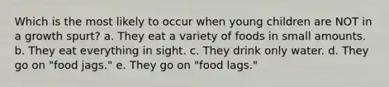 Which is the most likely to occur when young children are NOT in a growth spurt? a. They eat a variety of foods in small amounts. b. They eat everything in sight. c. They drink only water. d. They go on "food jags." e. They go on "food lags."