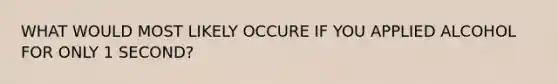 WHAT WOULD MOST LIKELY OCCURE IF YOU APPLIED ALCOHOL FOR ONLY 1 SECOND?