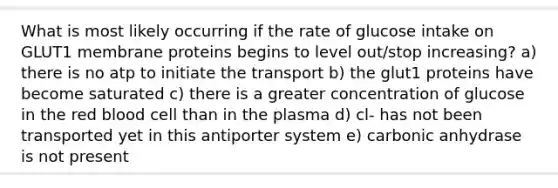 What is most likely occurring if the rate of glucose intake on GLUT1 membrane proteins begins to level out/stop increasing? a) there is no atp to initiate the transport b) the glut1 proteins have become saturated c) there is a greater concentration of glucose in the red blood cell than in the plasma d) cl- has not been transported yet in this antiporter system e) carbonic anhydrase is not present