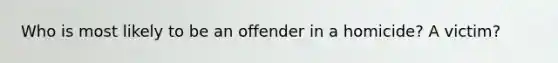 Who is most likely to be an offender in a homicide? A victim?