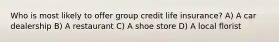 Who is most likely to offer group credit life insurance? A) A car dealership B) A restaurant C) A shoe store D) A local florist