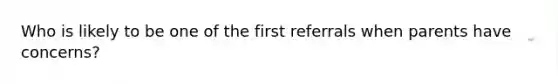 Who is likely to be one of the first referrals when parents have concerns?