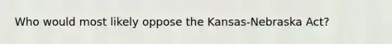 Who would most likely oppose the Kansas-Nebraska Act?