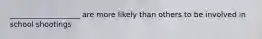 ___________________ are more likely than others to be involved in school shootings