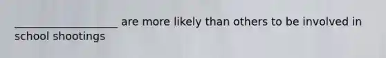 ___________________ are more likely than others to be involved in school shootings