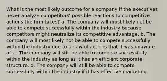 What is the most likely outcome for a company if the executives never analyze competitors' possible reactions to competitive actions the firm takes? a. The company will most likely not be able to compete successfully within the industry because competitors might neutralize its competitive advantage. b. The company will most likely not be able to compete successfully within the industry due to unlawful actions that it was unaware of. c. The company will still be able to compete successfully within the industry as long as it has an efficient corporate structure. d. The company will still be able to compete successfully within the industry if it has effective marketing.