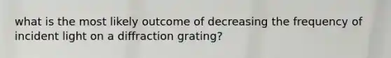 what is the most likely outcome of decreasing the frequency of incident light on a diffraction grating?