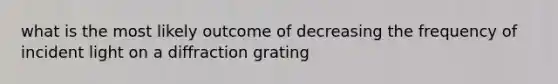 what is the most likely outcome of decreasing the frequency of incident light on a diffraction grating