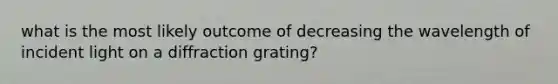 what is the most likely outcome of decreasing the wavelength of incident light on a diffraction grating?