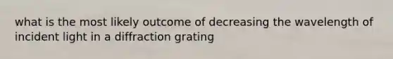 what is the most likely outcome of decreasing the wavelength of incident light in a diffraction grating