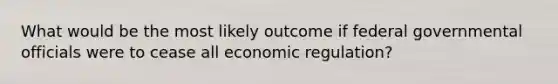 What would be the most likely outcome if federal governmental officials were to cease all economic regulation?