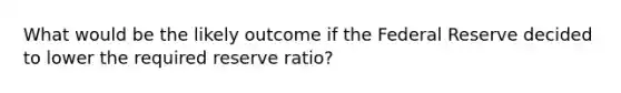 What would be the likely outcome if the Federal Reserve decided to lower the required reserve ratio?