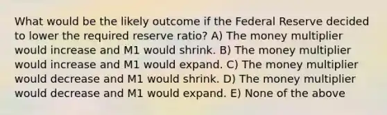 What would be the likely outcome if the Federal Reserve decided to lower the required reserve ratio? A) The money multiplier would increase and M1 would shrink. B) The money multiplier would increase and M1 would expand. C) The money multiplier would decrease and M1 would shrink. D) The money multiplier would decrease and M1 would expand. E) None of the above