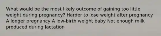 What would be the most likely outcome of gaining too little weight during pregnancy? Harder to lose weight after pregnancy A longer pregnancy A low-birth weight baby Not enough milk produced during lactation