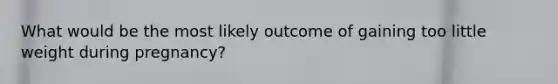 What would be the most likely outcome of gaining too little weight during pregnancy?