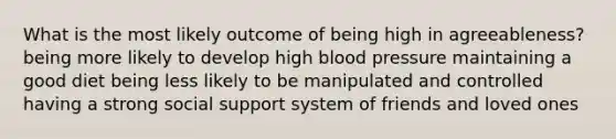 What is the most likely outcome of being high in agreeableness? being more likely to develop high blood pressure maintaining a good diet being less likely to be manipulated and controlled having a strong social support system of friends and loved ones