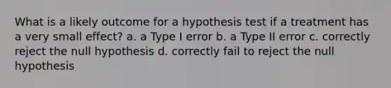 What is a likely outcome for a hypothesis test if a treatment has a very small effect? a. a Type I error b. a Type II error c. correctly reject the null hypothesis d. correctly fail to reject the null hypothesis