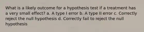 What is a likely outcome for a hypothesis test if a treatment has a very small effect? a. A type I error b. A type II error c. Correctly reject the null hypothesis d. Correctly fail to reject the null hypothesis