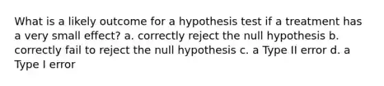 What is a likely outcome for a hypothesis test if a treatment has a very small effect? a. correctly reject the null hypothesis b. correctly fail to reject the null hypothesis c. a Type II error d. a Type I error