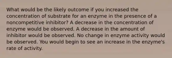 What would be the likely outcome if you increased the concentration of substrate for an enzyme in the presence of a noncompetitive inhibitor? A decrease in the concentration of enzyme would be observed. A decrease in the amount of inhibitor would be observed. No change in enzyme activity would be observed. You would begin to see an increase in the enzyme's rate of activity.